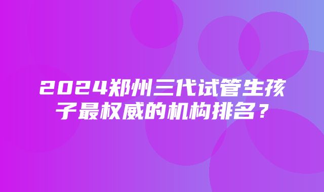 2024郑州三代试管生孩子最权威的机构排名？