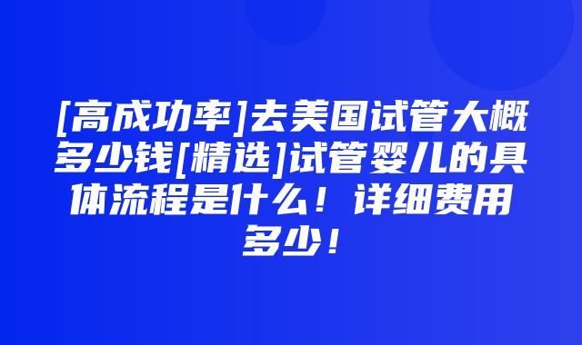 [高成功率]去美国试管大概多少钱[精选]试管婴儿的具体流程是什么！详细费用多少！