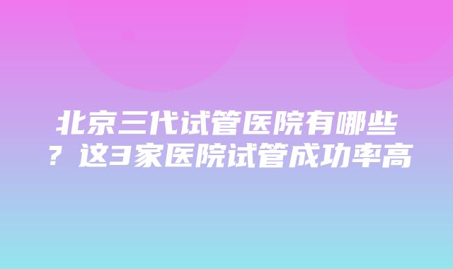 北京三代试管医院有哪些？这3家医院试管成功率高