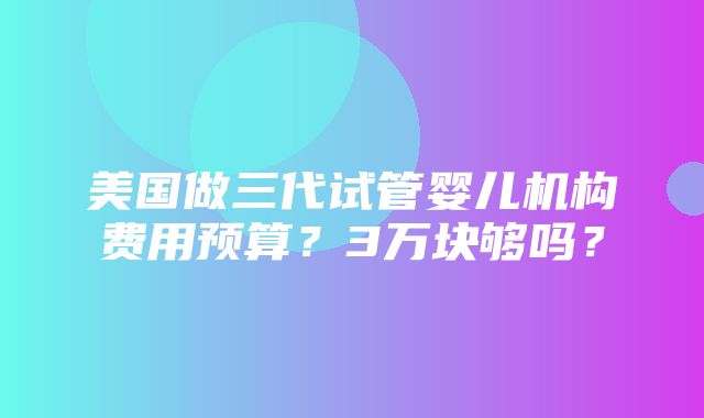 美国做三代试管婴儿机构费用预算？3万块够吗？