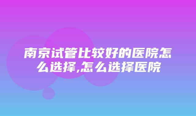 南京试管比较好的医院怎么选择,怎么选择医院