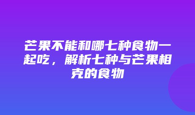 芒果不能和哪七种食物一起吃，解析七种与芒果相克的食物