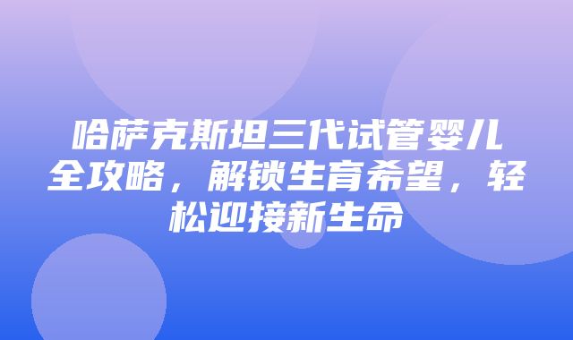 哈萨克斯坦三代试管婴儿全攻略，解锁生育希望，轻松迎接新生命