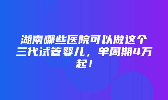 湖南哪些医院可以做这个三代试管婴儿，单周期4万起！