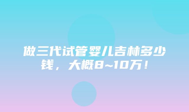 做三代试管婴儿吉林多少钱，大概8~10万！