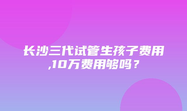 长沙三代试管生孩子费用,10万费用够吗？