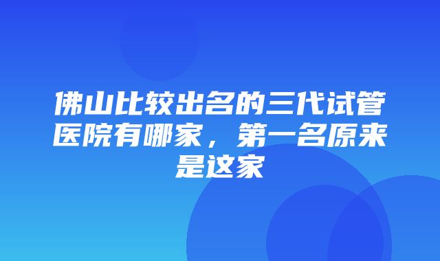 佛山比较出名的三代试管医院有哪家，第一名原来是这家