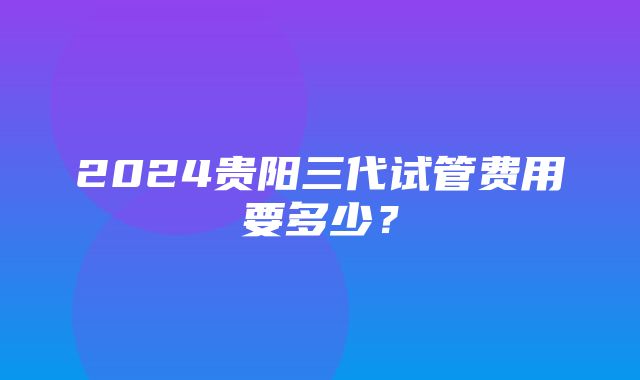 2024贵阳三代试管费用要多少？