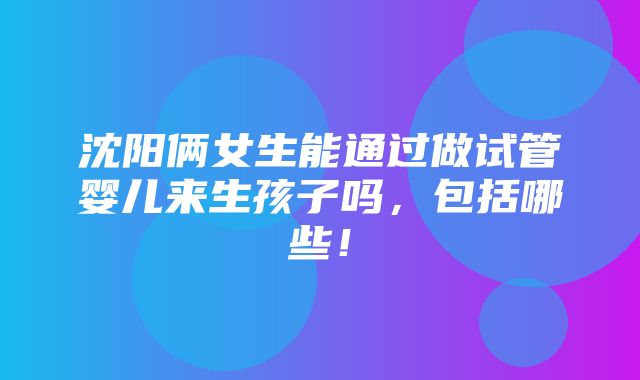 沈阳俩女生能通过做试管婴儿来生孩子吗，包括哪些！