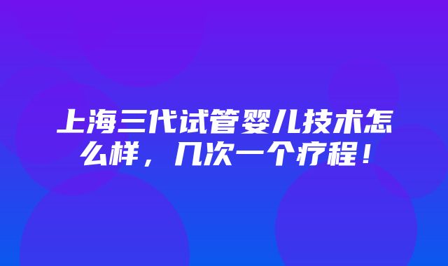 上海三代试管婴儿技术怎么样，几次一个疗程！