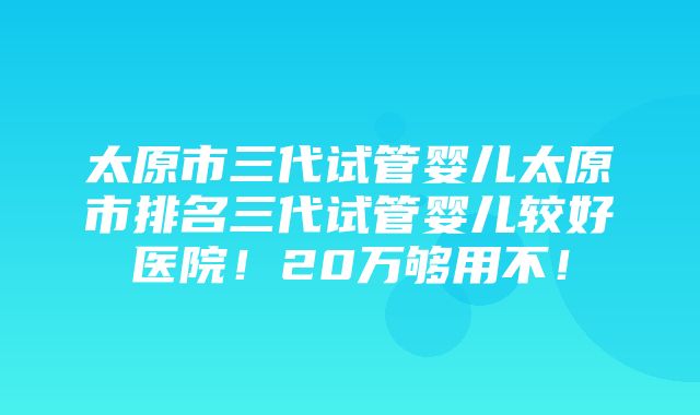 太原市三代试管婴儿太原市排名三代试管婴儿较好医院！20万够用不！