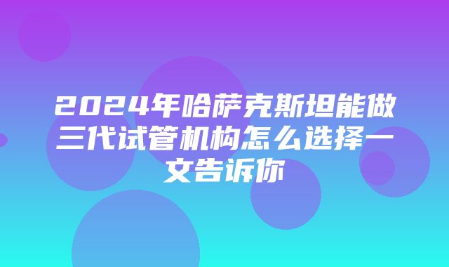 2024年哈萨克斯坦能做三代试管机构怎么选择一文告诉你