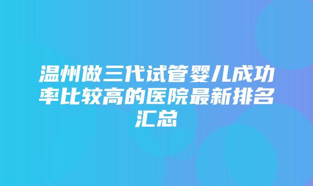 温州做三代试管婴儿成功率比较高的医院最新排名汇总