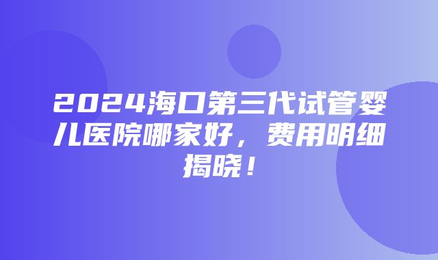 2024海口第三代试管婴儿医院哪家好，费用明细揭晓！