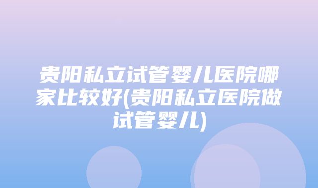 贵阳私立试管婴儿医院哪家比较好(贵阳私立医院做试管婴儿)