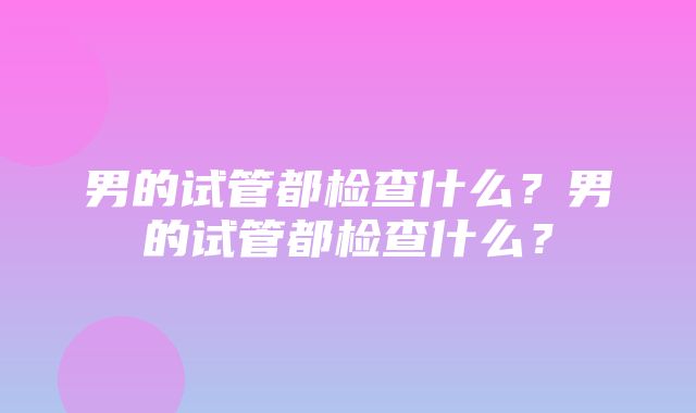 男的试管都检查什么？男的试管都检查什么？