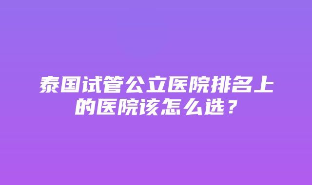 泰国试管公立医院排名上的医院该怎么选？