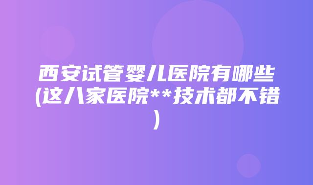 西安试管婴儿医院有哪些(这八家医院**技术都不错)