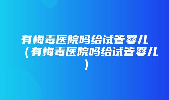 有梅毒医院吗给试管婴儿（有梅毒医院吗给试管婴儿）