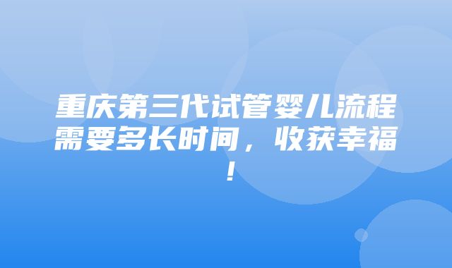 重庆第三代试管婴儿流程需要多长时间，收获幸福！