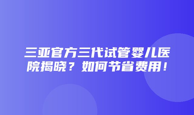 三亚官方三代试管婴儿医院揭晓？如何节省费用！