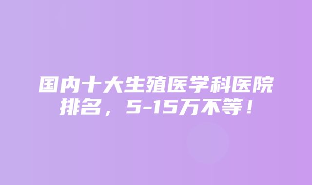 国内十大生殖医学科医院排名，5-15万不等！