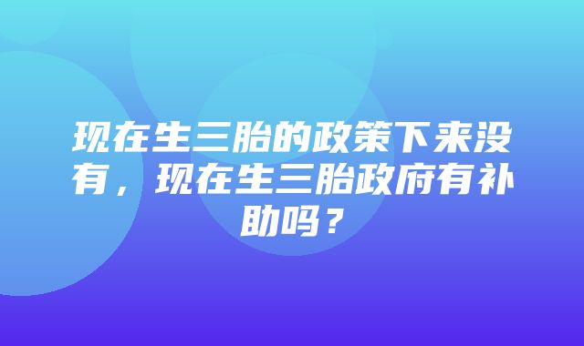 现在生三胎的政策下来没有，现在生三胎政府有补助吗？