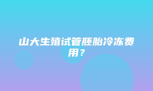 山大生殖试管胚胎冷冻费用？