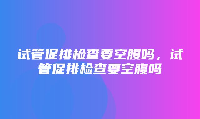 试管促排检查要空腹吗，试管促排检查要空腹吗