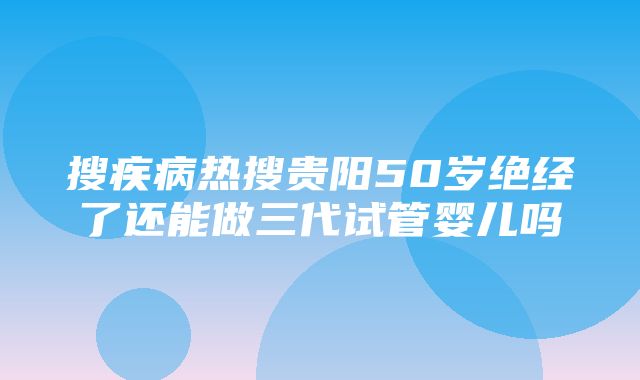 搜疾病热搜贵阳50岁绝经了还能做三代试管婴儿吗