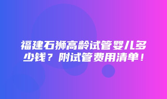 福建石狮高龄试管婴儿多少钱？附试管费用清单！