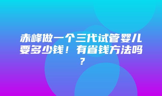 赤峰做一个三代试管婴儿要多少钱！有省钱方法吗？