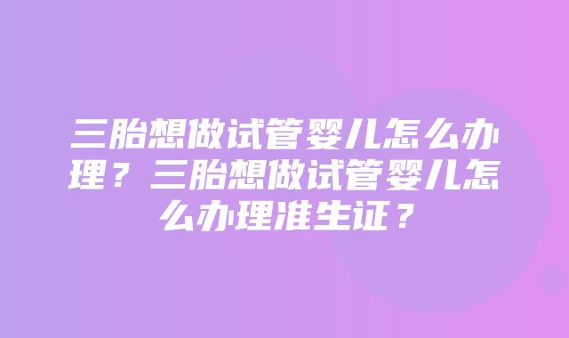 三胎想做试管婴儿怎么办理？三胎想做试管婴儿怎么办理准生证？