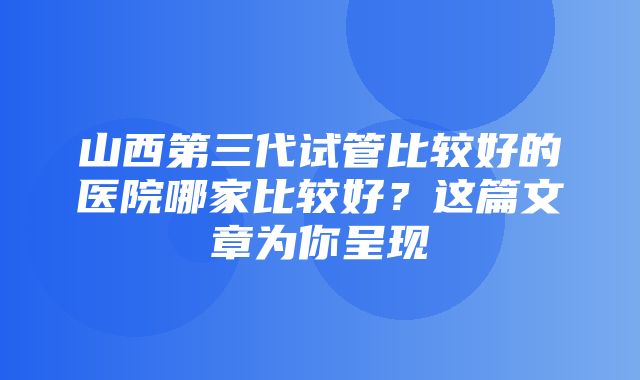 山西第三代试管比较好的医院哪家比较好？这篇文章为你呈现