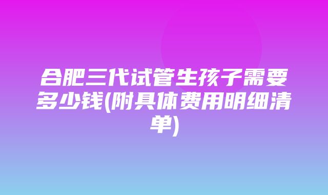 合肥三代试管生孩子需要多少钱(附具体费用明细清单)