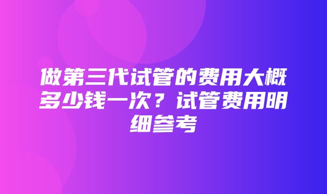 做第三代试管的费用大概多少钱一次？试管费用明细参考