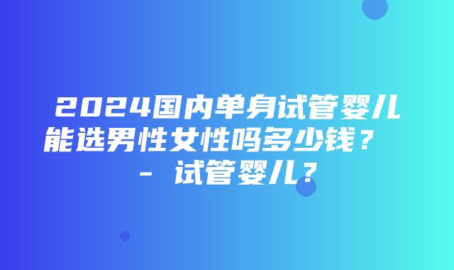 2024国内单身试管婴儿能选男性女性吗多少钱？ - 试管婴儿？