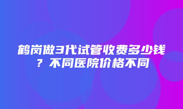 鹤岗做3代试管收费多少钱？不同医院价格不同