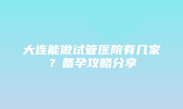 大连能做试管医院有几家？备孕攻略分享