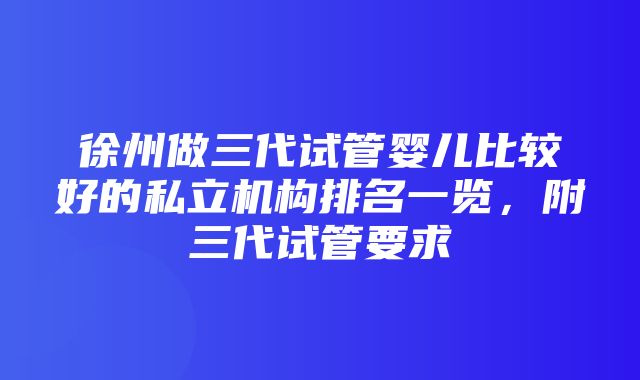 徐州做三代试管婴儿比较好的私立机构排名一览，附三代试管要求