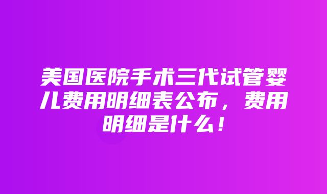 美国医院手术三代试管婴儿费用明细表公布，费用明细是什么！