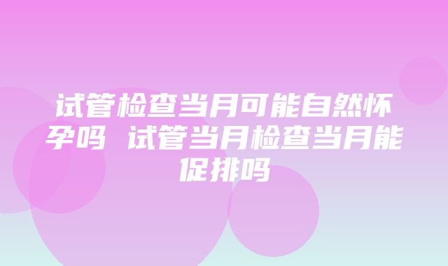 试管检查当月可能自然怀孕吗 试管当月检查当月能促排吗