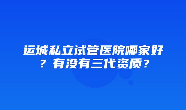 运城私立试管医院哪家好？有没有三代资质？