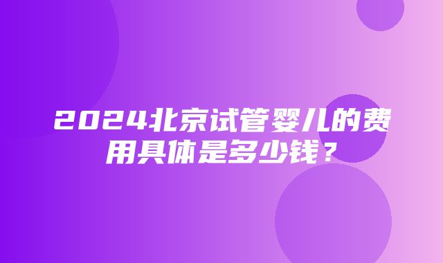 2024北京试管婴儿的费用具体是多少钱？