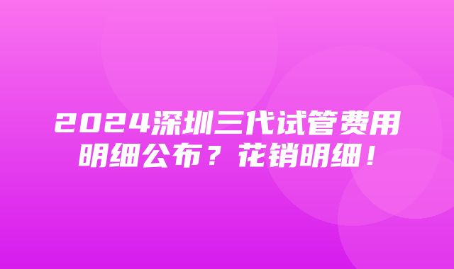 2024深圳三代试管费用明细公布？花销明细！