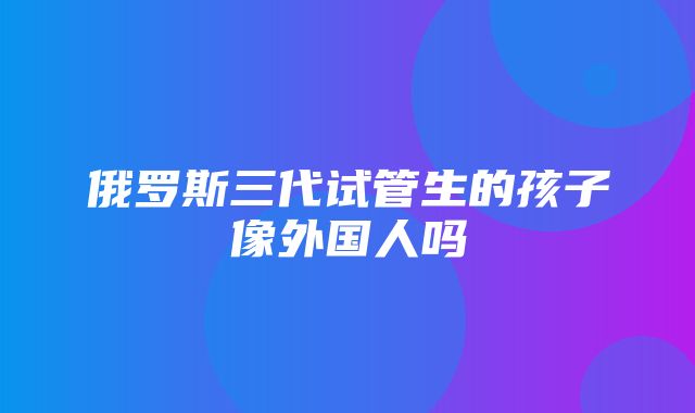 俄罗斯三代试管生的孩子像外国人吗