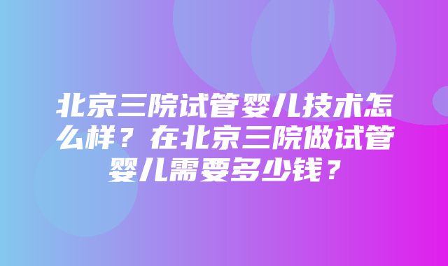 北京三院试管婴儿技术怎么样？在北京三院做试管婴儿需要多少钱？