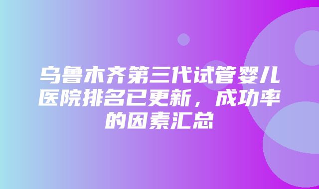 乌鲁木齐第三代试管婴儿医院排名已更新，成功率的因素汇总