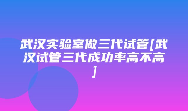 武汉实验室做三代试管[武汉试管三代成功率高不高]