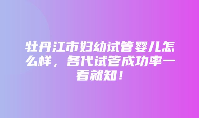 牡丹江市妇幼试管婴儿怎么样，各代试管成功率一看就知！